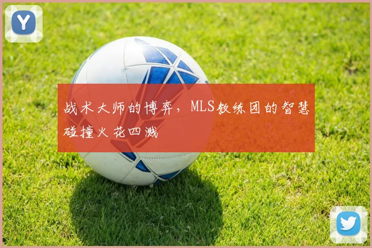 战术大师的博弈，MLS教练团的智慧碰撞火花四溅