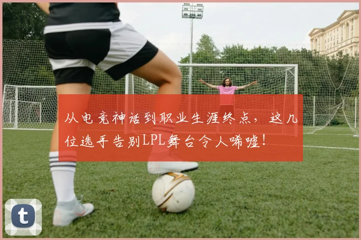 从电竞神话到职业生涯终点，这几位选手告别LPL舞台令人唏嘘！