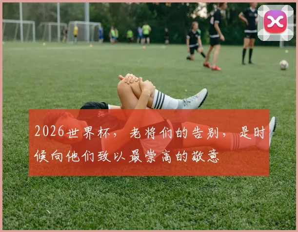 2026世界杯，老将们的告别，是时候向他们致以最崇高的敬意