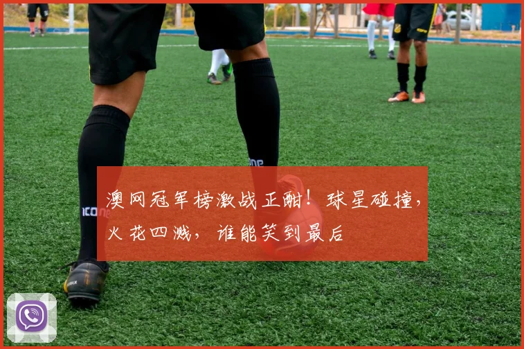 澳网冠军榜激战正酣！球星碰撞，火花四溅，谁能笑到最后