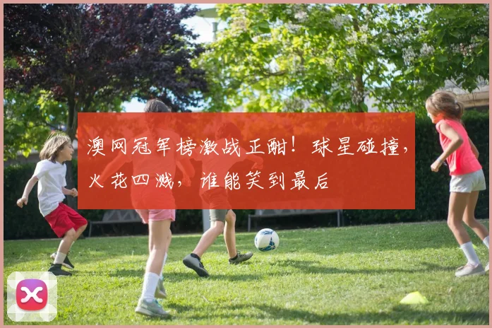 澳网冠军榜激战正酣！球星碰撞，火花四溅，谁能笑到最后